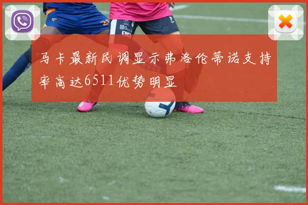 马卡最新民调显示弗洛伦蒂诺支持率高达6511优势明显
