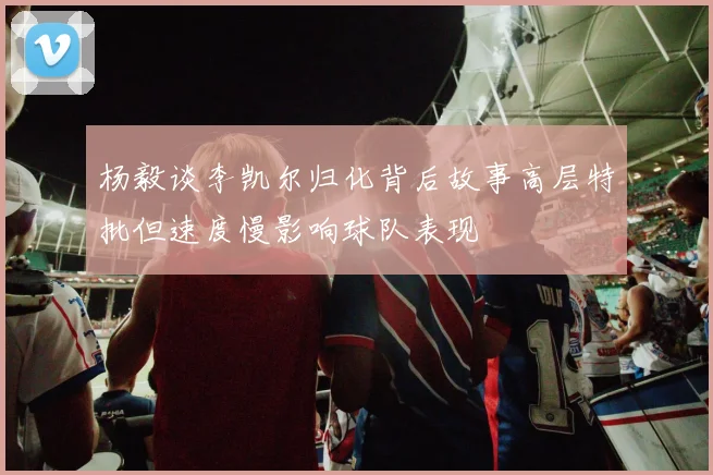 杨毅谈李凯尔归化背后故事高层特批但速度慢影响球队表现