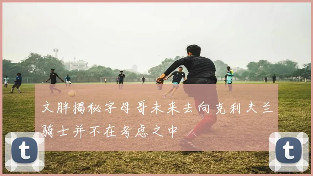 文胖揭秘字母哥未来去向克利夫兰骑士并不在考虑之中
