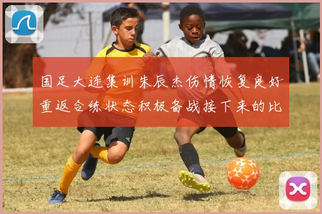 国足大连集训朱辰杰伤情恢复良好重返合练状态积极备战接下来的比赛