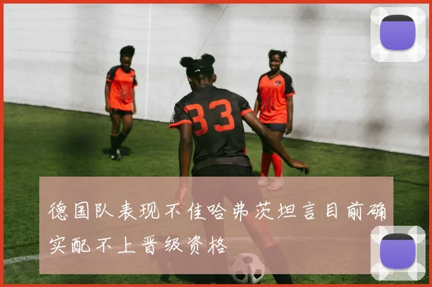 德国队表现不佳哈弗茨坦言目前确实配不上晋级资格
