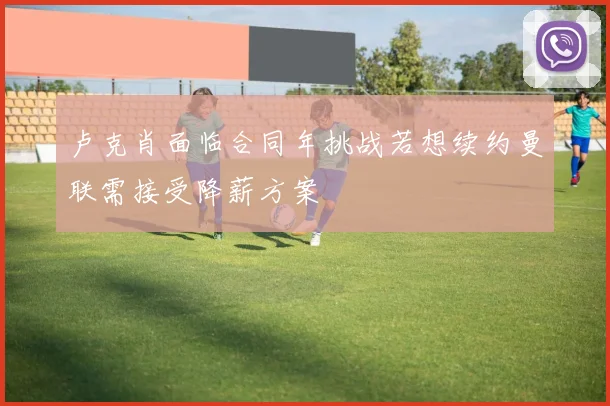 卢克肖面临合同年挑战若想续约曼联需接受降薪方案