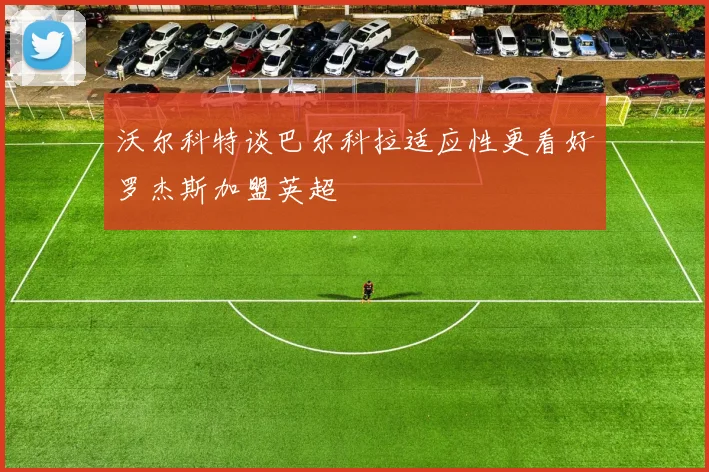 沃尔科特谈巴尔科拉适应性更看好罗杰斯加盟英超