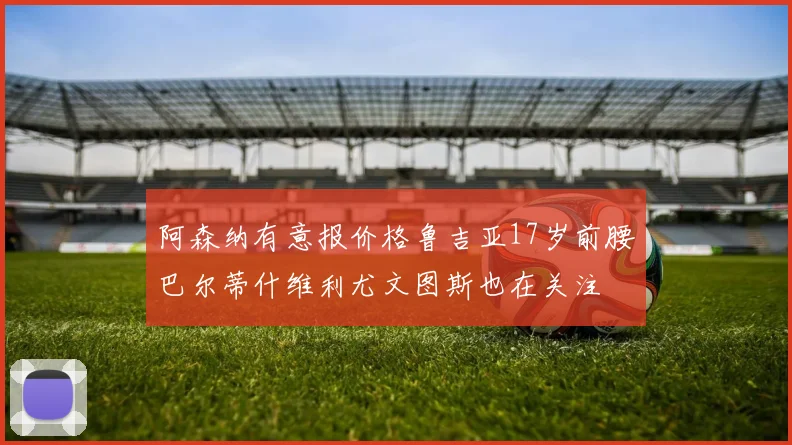 阿森纳有意报价格鲁吉亚17岁前腰巴尔蒂什维利尤文图斯也在关注