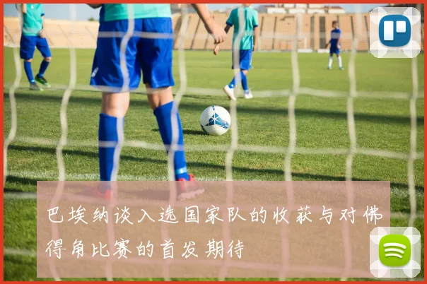 巴埃纳谈入选国家队的收获与对佛得角比赛的首发期待