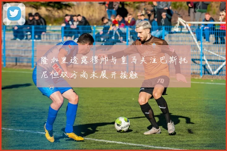 隆加里透露穆帅与皇马关注巴斯托尼但双方尚未展开接触