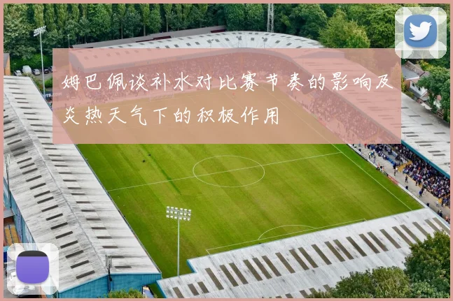 姆巴佩谈补水对比赛节奏的影响及炎热天气下的积极作用