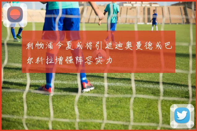 利物浦今夏或将引进迪奥曼德或巴尔科拉增强阵容实力