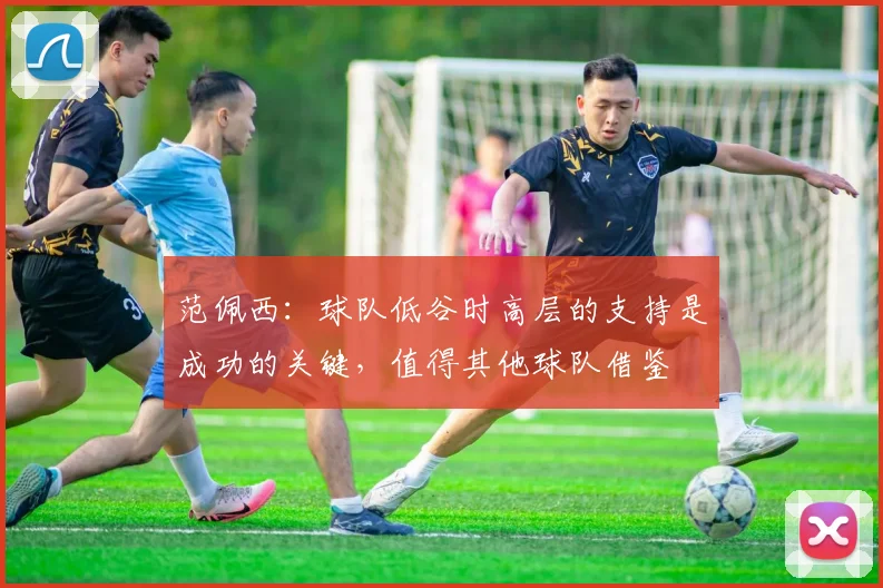 范佩西：球队低谷时高层的支持是成功的关键，值得其他球队借鉴