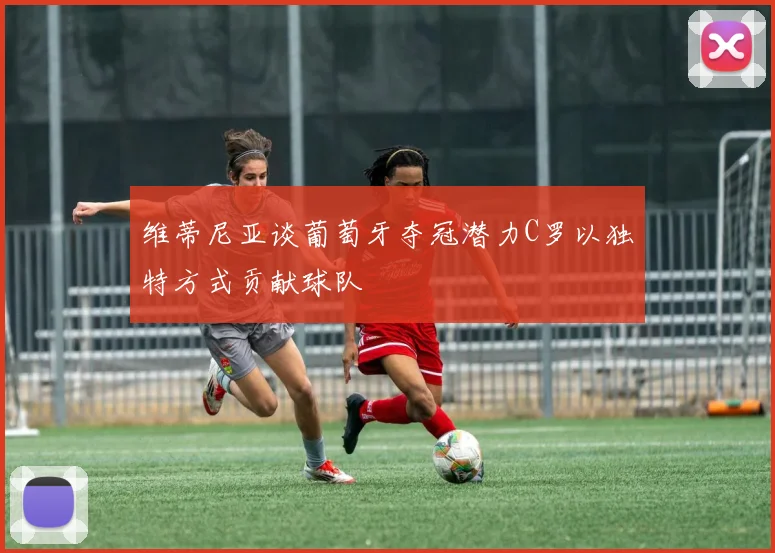 维蒂尼亚谈葡萄牙夺冠潜力C罗以独特方式贡献球队
