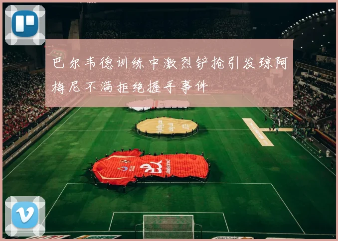 巴尔韦德训练中激烈铲抢引发琼阿梅尼不满拒绝握手事件