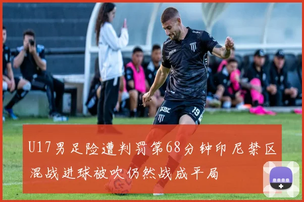 U17男足险遭判罚第68分钟印尼禁区混战进球被吹仍然战成平局