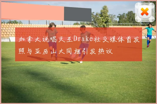 加拿大说唱天王Drake社交媒体首发照与亚历山大同框引发热议
