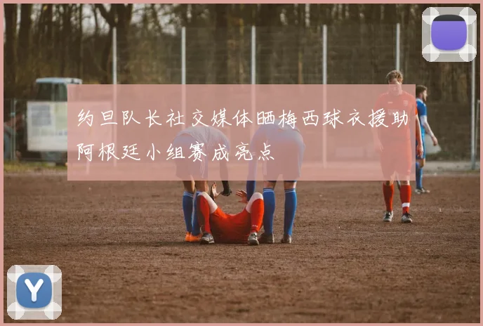 约旦队长社交媒体晒梅西球衣援助阿根廷小组赛成亮点