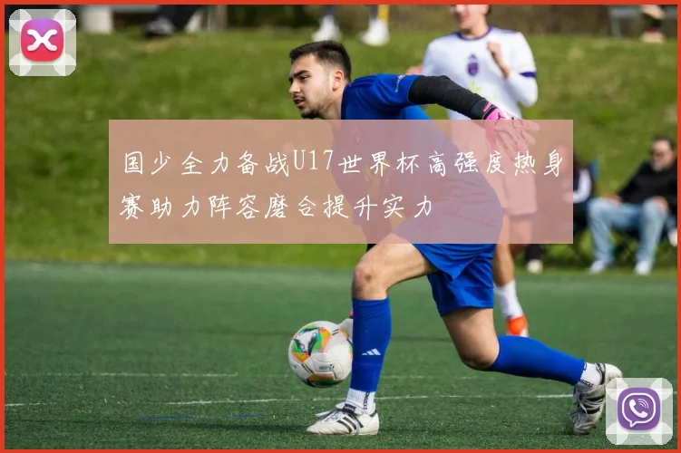 国少全力备战U17世界杯高强度热身赛助力阵容磨合提升实力