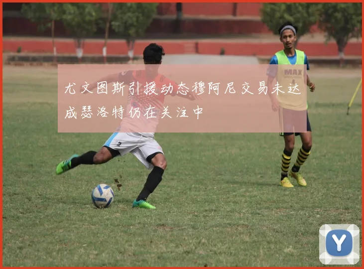 尤文图斯引援动态穆阿尼交易未达成瑟洛特仍在关注中